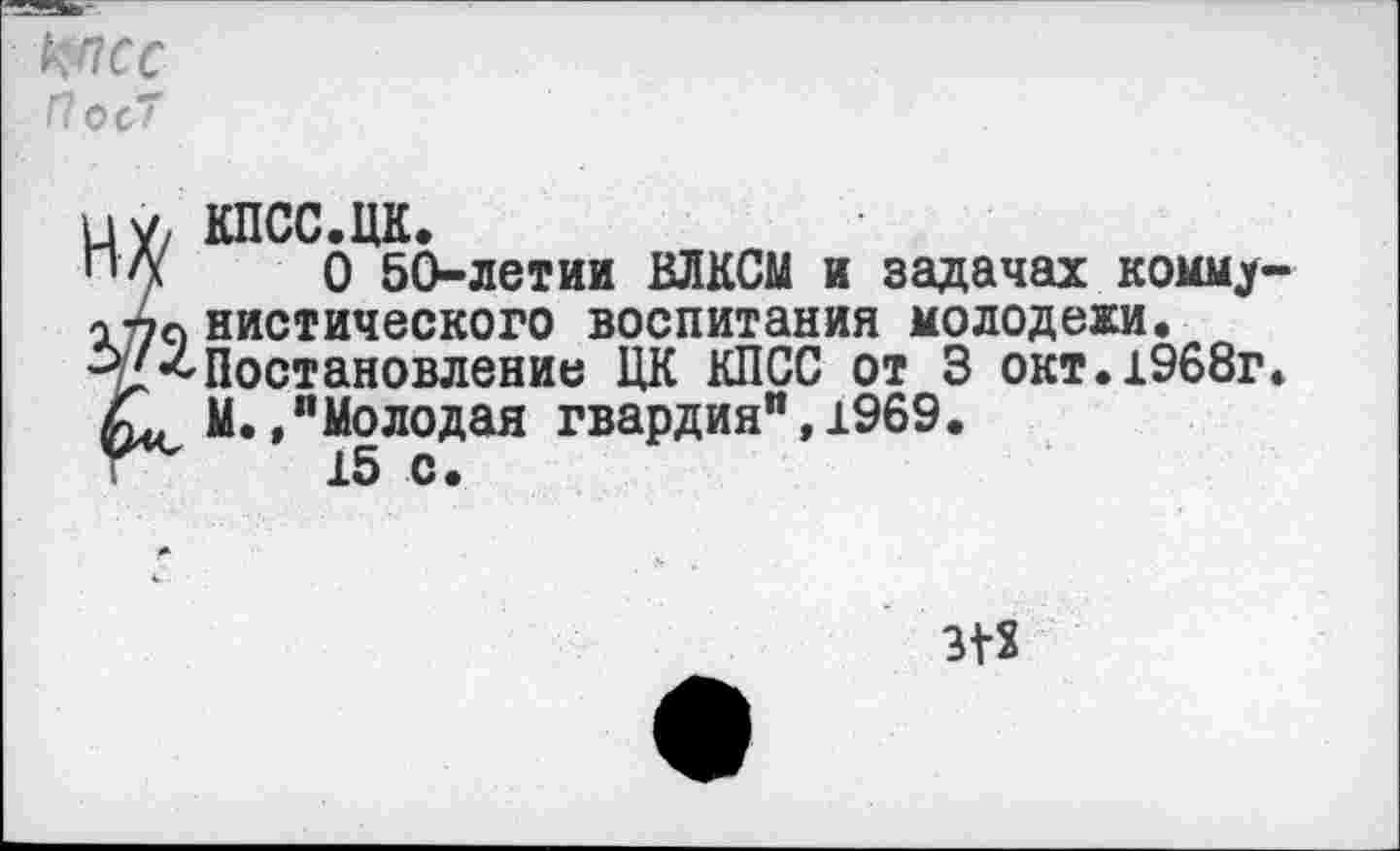 ﻿кпсс П о с7
7 КПСС.ЦК.
(	0 50-летии ВЛКСМ и задачах комму
•о нистического воспитания молодежи.
Постановление ЦК КПСС от 3 окт.1968г
, М./Молодая гвардия", 1969.
15 с.